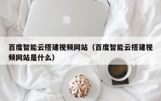 宁波百度智能云搭建视频网站（百度智能云搭建视频网站是什么）